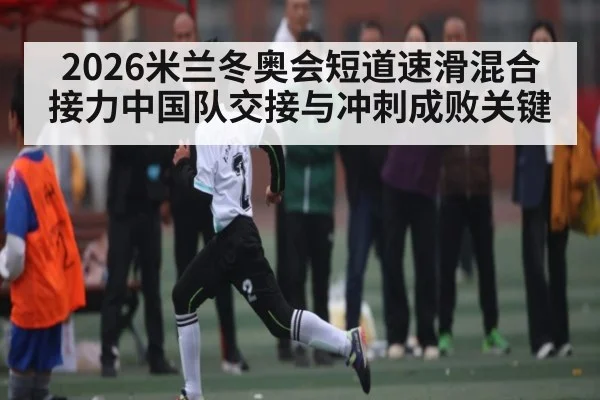 2026米兰冬奥会短道速滑混合接力中国队交接与冲刺成败关键